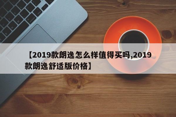 【2019款朗逸怎么样值得买吗,2019款朗逸舒适版价格】