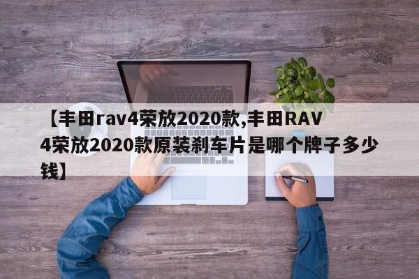 【丰田rav4荣放2020款,丰田RAV4荣放2020款原装刹车片是哪个牌子多少钱】