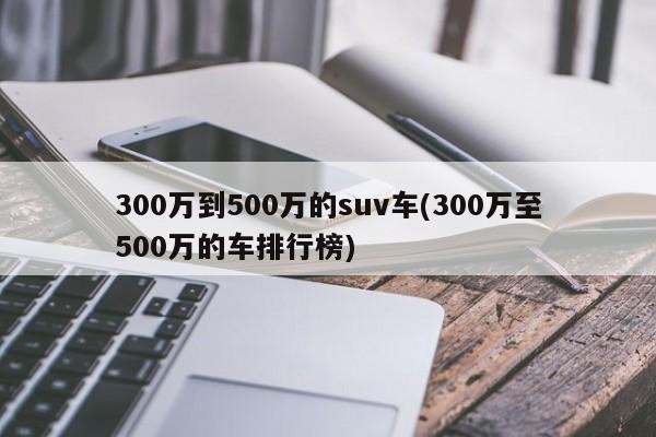 300万到500万的suv车(300万至500万的车排行榜)