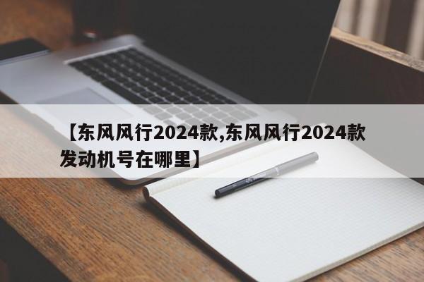 【东风风行2024款,东风风行2024款发动机号在哪里】