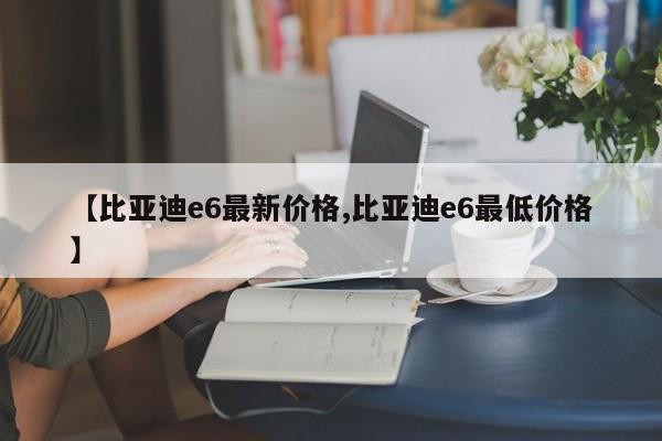 【比亚迪e6最新价格,比亚迪e6最低价格】