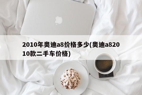2010年奥迪a8价格多少(奥迪a82010款二手车价格)