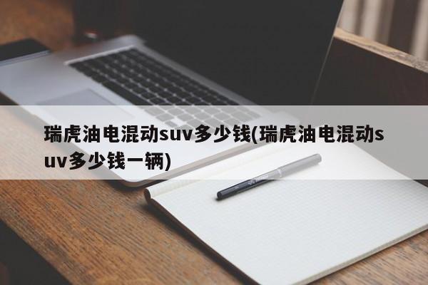 瑞虎油电混动suv多少钱(瑞虎油电混动suv多少钱一辆)