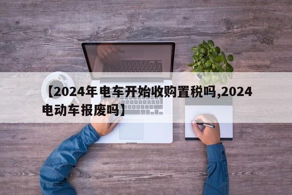 【2024年电车开始收购置税吗,2024电动车报废吗】