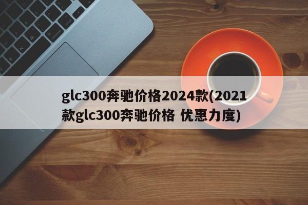 glc300奔驰价格2024款(2021款glc300奔驰价格 优惠力度)