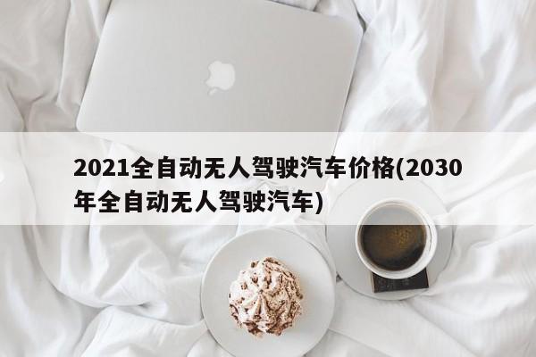 2021全自动无人驾驶汽车价格(2030年全自动无人驾驶汽车)