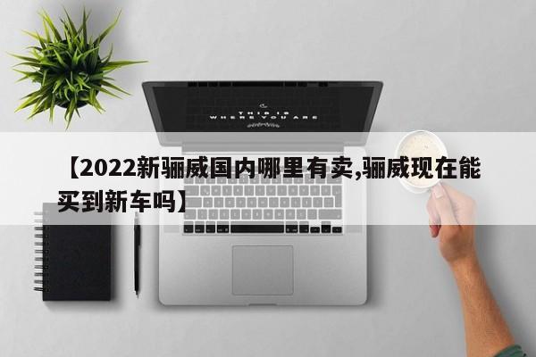 【2022新骊威国内哪里有卖,骊威现在能买到新车吗】