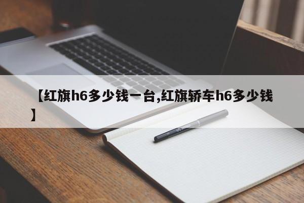 【红旗h6多少钱一台,红旗轿车h6多少钱】