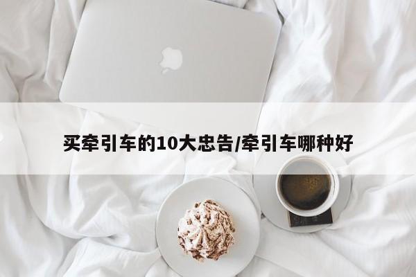 买牵引车的10大忠告/牵引车哪种好