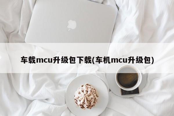 车载mcu升级包下载(车机mcu升级包)