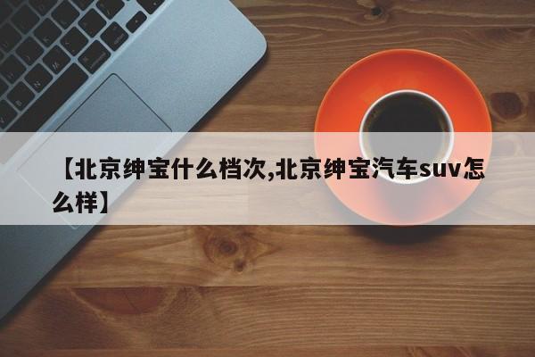 【北京绅宝什么档次,北京绅宝汽车suv怎么样】