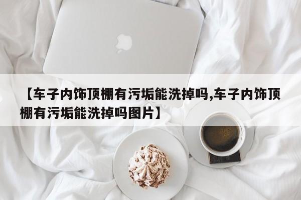 【车子内饰顶棚有污垢能洗掉吗,车子内饰顶棚有污垢能洗掉吗图片】