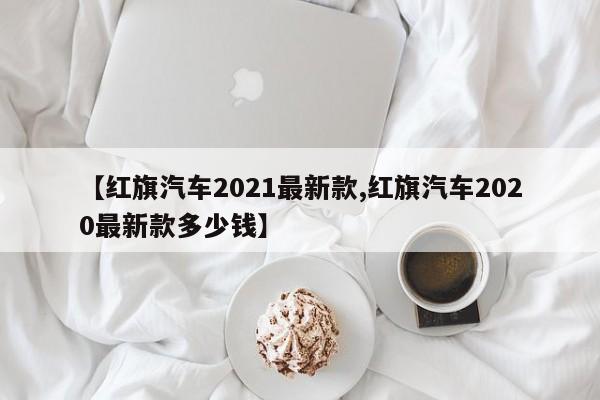 【红旗汽车2021最新款,红旗汽车2020最新款多少钱】