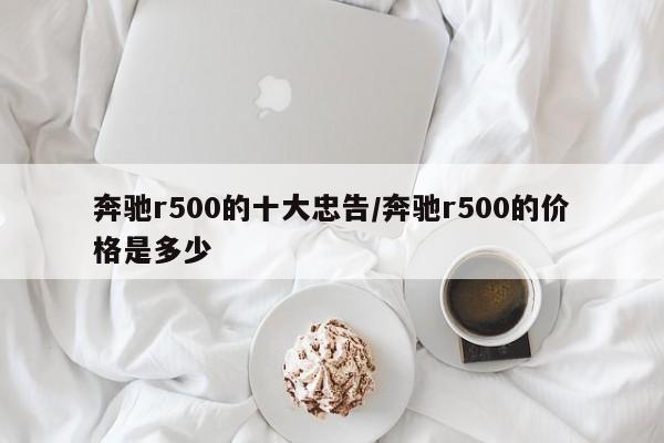 奔驰r500的十大忠告/奔驰r500的价格是多少