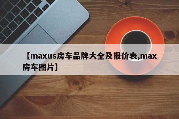 【maxus房车品牌大全及报价表,max房车图片】