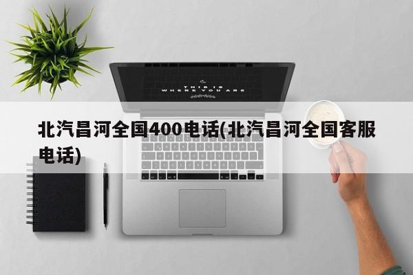 北汽昌河全国400电话(北汽昌河全国客服电话)