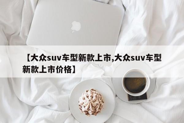 【大众suv车型新款上市,大众suv车型新款上市价格】