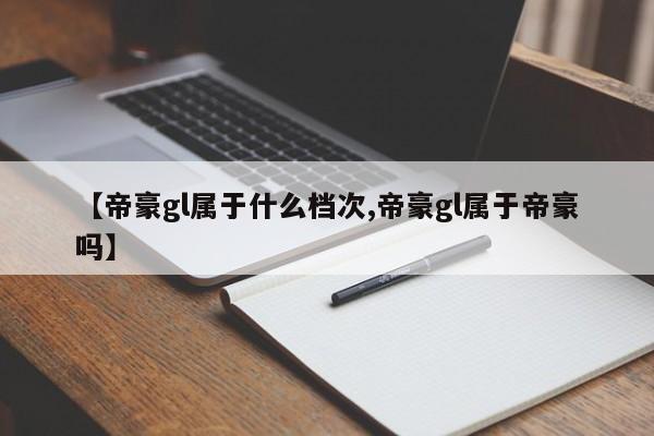 【帝豪gl属于什么档次,帝豪gl属于帝豪吗】
