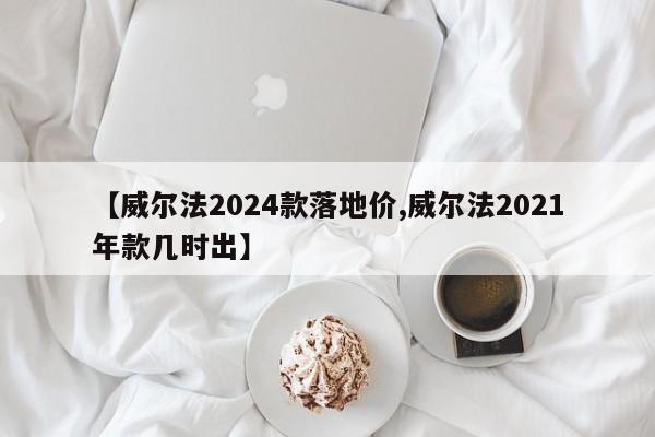 【威尔法2024款落地价,威尔法2021年款几时出】