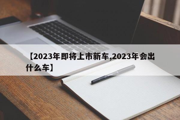 【2023年即将上市新车,2023年会出什么车】