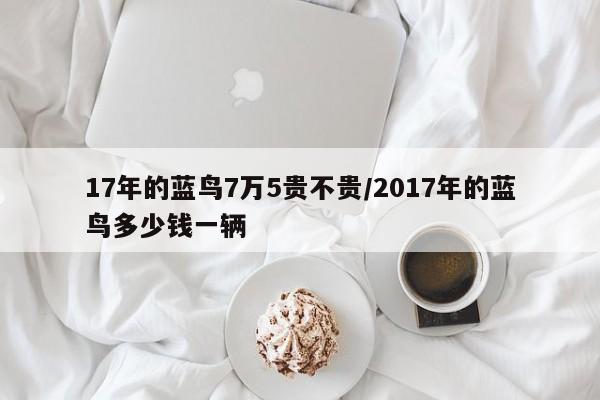 17年的蓝鸟7万5贵不贵/2017年的蓝鸟多少钱一辆