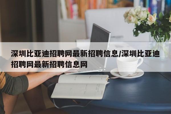 深圳比亚迪招聘网最新招聘信息/深圳比亚迪招聘网最新招聘信息网